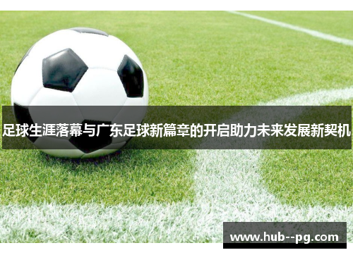 足球生涯落幕与广东足球新篇章的开启助力未来发展新契机