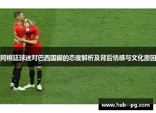 阿根廷球迷对巴西国脚的态度解析及背后情感与文化原因