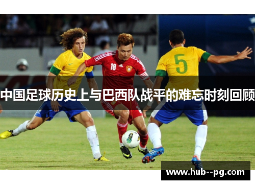 中国足球历史上与巴西队战平的难忘时刻回顾 中国足球历史上与巴西队战平的难忘时刻回顾