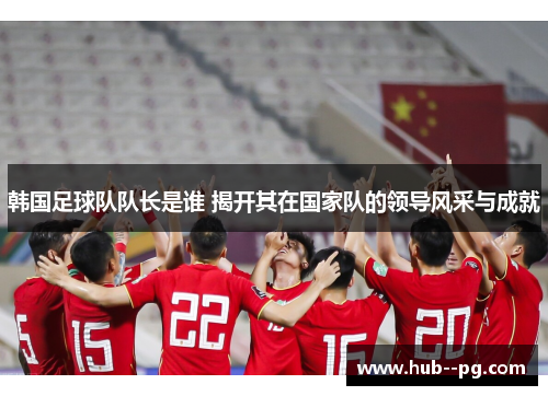 韩国足球队队长是谁 揭开其在国家队的领导风采与成就