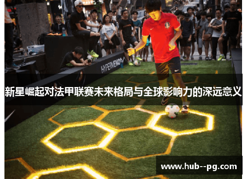 新星崛起对法甲联赛未来格局与全球影响力的深远意义