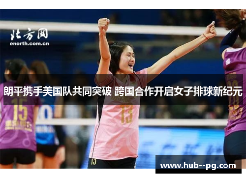 朗平携手美国队共同突破 跨国合作开启女子排球新纪元