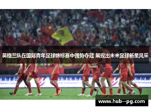 英格兰队在国际青年足球锦标赛中强势夺冠 展现出未来足球新星风采 英格兰队在国际青年足球锦标赛中强势夺冠 展现出未来足球新星风采