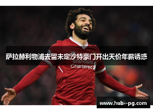 萨拉赫利物浦去留未定沙特豪门开出天价年薪诱惑