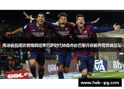 挥泪告别诺坎普梅西结束巴萨时代转身奔赴巴黎开启新传奇震撼足坛